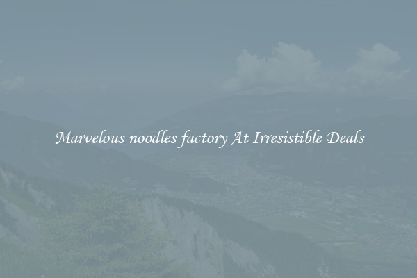 Marvelous noodles factory At Irresistible Deals