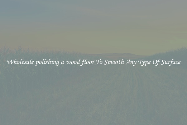 Wholesale polishing a wood floor To Smooth Any Type Of Surface