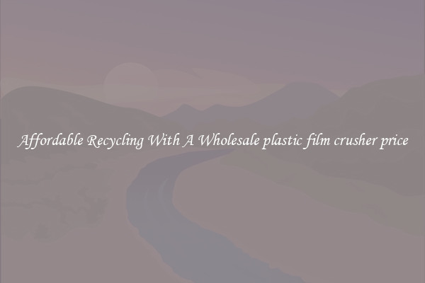 Affordable Recycling With A Wholesale plastic film crusher price