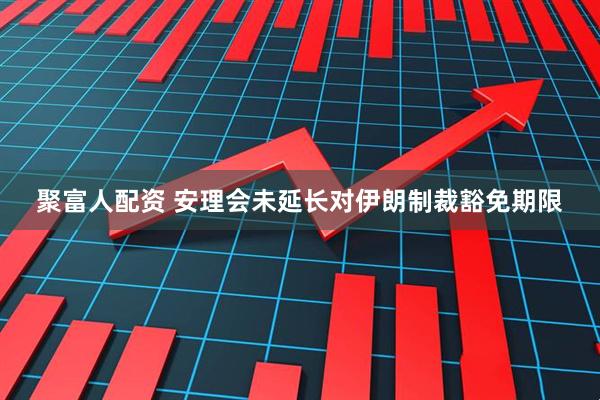 聚富人配资 安理会未延长对伊朗制裁豁免期限