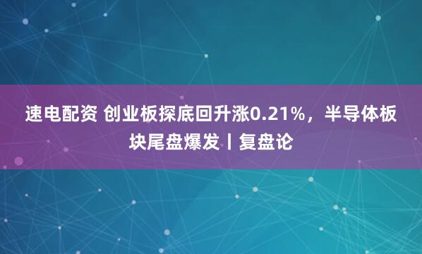 速电配资 创业板探底回升涨0.21%，半导体板块尾盘爆发丨复盘论
