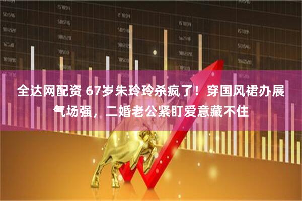 全达网配资 67岁朱玲玲杀疯了！穿国风裙办展气场强，二婚老公紧盯爱意藏不住
