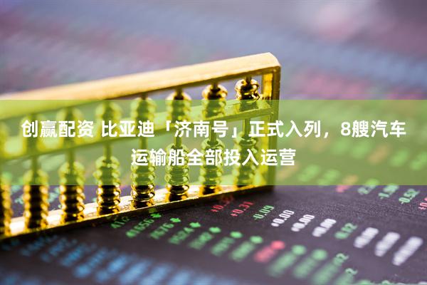 创赢配资 比亚迪「济南号」正式入列，8艘汽车运输船全部投入运营