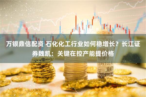 万银鼎信配资 石化化工行业如何稳增长？长江证券魏凯：关键在控产能提价格