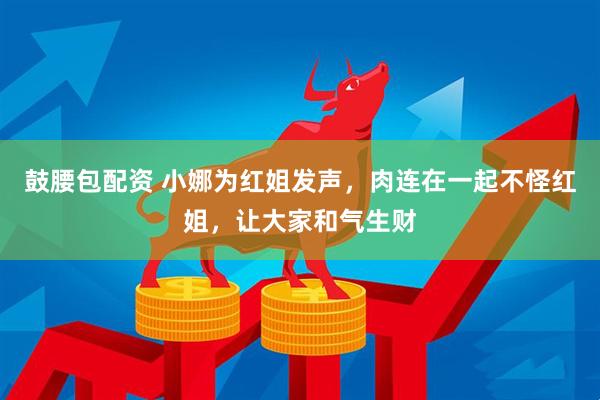 鼓腰包配资 小娜为红姐发声，肉连在一起不怪红姐，让大家和气生财