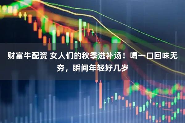 财富牛配资 女人们的秋季滋补汤！喝一口回味无穷，瞬间年轻好几岁