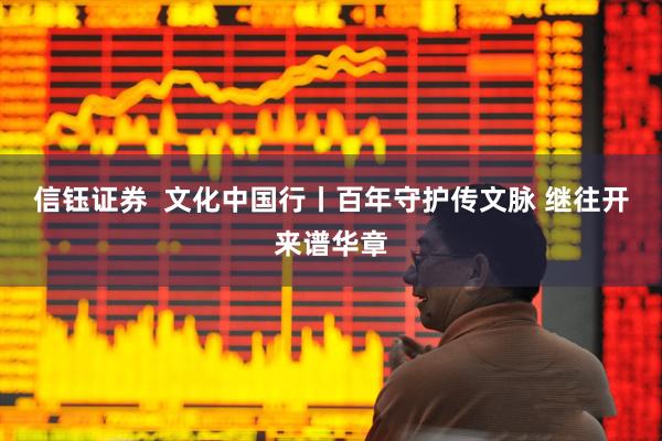 信钰证券  文化中国行丨百年守护传文脉&#32;继往开来谱华章