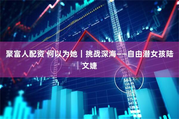 聚富人配资 何以为她｜挑战深海——自由潜女孩陆文婕