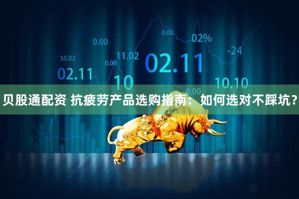 贝股通配资 抗疲劳产品选购指南：如何选对不踩坑？