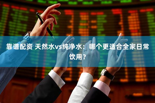 靠谱配资 天然水vs纯净水：哪个更适合全家日常饮用？
