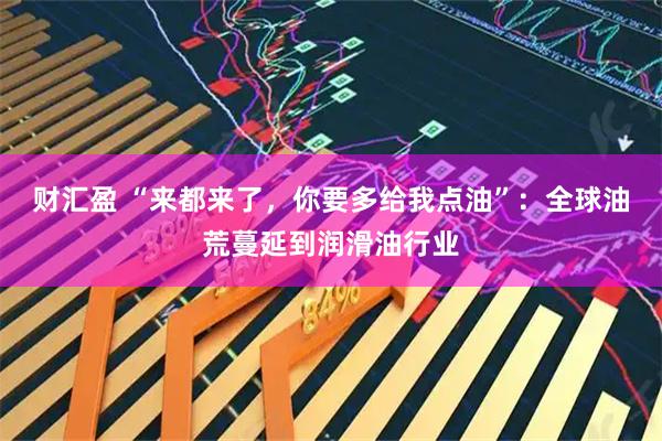 财汇盈 “来都来了，你要多给我点油”：全球油荒蔓延到润滑油行业
