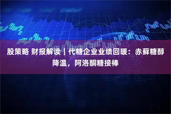 股策略 财报解读｜代糖企业业绩回暖：赤藓糖醇降温，阿洛酮糖接棒