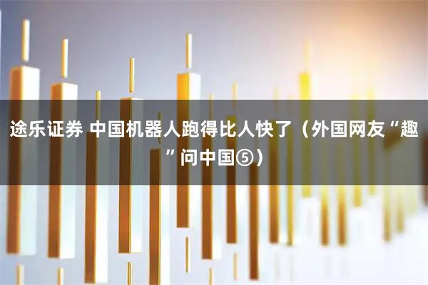 途乐证券 中国机器人跑得比人快了（外国网友“趣”问中国⑤）
